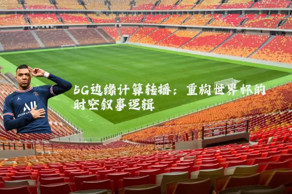 5G边缘计算转播：重构世界杯的时空叙事逻辑